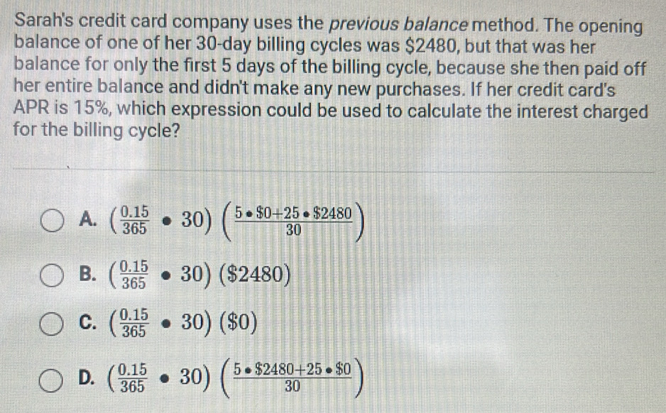 Sarah's credit card company uses the previous balance method. The opening
balance of one of her 30-day billing cycles was $2480, but that was her
balance for only the first 5 days of the billing cycle, because she then paid off
her entire balance and didn't make any new purchases. If her credit card's
APR is 15%, which expression could be used to calculate the interest charged
for the billing cycle?
A. ( (0.15)/365 · 30)( (5· $0+25· $2480)/30 )
B. ( (0.15)/365 · 30)($2480)
C. ( (0.15)/365 · 30)($0)
D. ( (0.15)/365 · 30)( (5· $2480+25· $0)/30 )