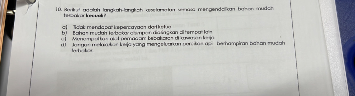 Berikut adalah langkah-langkah keselamatan semasa mengendalikan bahan mudah
terbakar kecuali?
a) Tidak mendapat kepercayaan dari ketua
b) Bahan mudah terbakar disimpan diasingkan di tempat lain
c) Menempatkan alat pemadam kebakaran di kawasan kerja
d) Jangan melakukan kerja yang mengeluarkan percikan api berhampiran bahan mudah
terbakar.