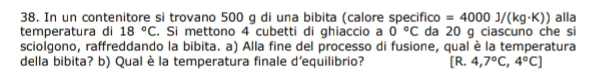 In un contenitore si trovano 500 g di una bibita (calore specifico =4000J/(kg· K)) alla 
temperatura di 18°C. Si mettono 4 cubetti di ghiaccio a 0°C da 20 g ciascuno che si 
sciolgono, raffreddando la bibita. a) Alla fine del processo di fusione, qual è la temperatura 
della bibita? b) Qual è la temperatura finale d’equilibrio? R. 4,7°C,4°C]