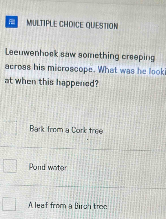 QUESTION
Leeuwenhoek saw something creeping
across his microscope. What was he looki
at when this happened?
Bark from a Cork tree
Pond water
A leaf from a Birch tree