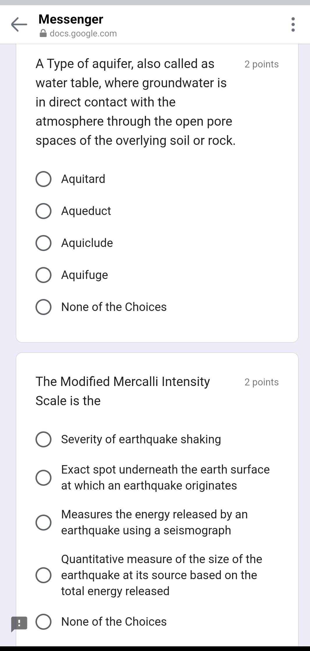 Messenger
docs.google.com
A Type of aquifer, also called as 2 points
water table, where groundwater is
in direct contact with the
atmosphere through the open pore
spaces of the overlying soil or rock.
Aquitard
Aqueduct
Aquiclude
Aquifuge
None of the Choices
The Modified Mercalli Intensity 2 points
Scale is the
Severity of earthquake shaking
Exact spot underneath the earth surface
at which an earthquake originates
Measures the energy released by an
earthquake using a seismograph
Quantitative measure of the size of the
earthquake at its source based on the
total energy released
! None of the Choices