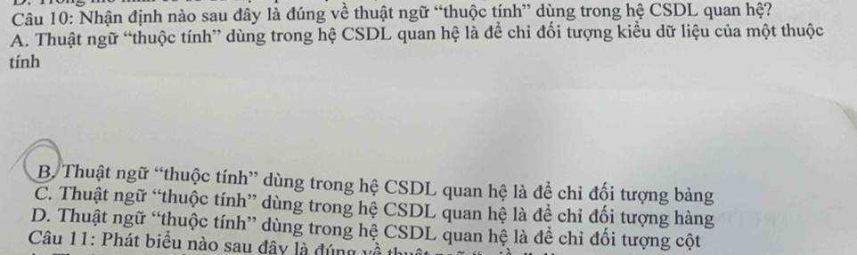 Nhận định nào sau đây là đúng về thuật ngữ “thuộc tính” dùng trong hệ CSDL quan hệ?
A. Thuật ngữ “thuộc tính” dùng trong hệ CSDL quan hệ là để chi đối tượng kiểu dữ liệu của một thuộc
tính
B. Thuật ngữ “thuộc tính” dùng trong hệ CSDL quan hệ là để chi đối tượng bảng
C. Thuật ngữ “thuộc tính” dùng trong hệ CSDL quan hệ là đề chỉ đối tượng hàng
D. Thuật ngữ “thuộc tính” dùng trong hệ CSDL quan hệ là để chi đối tượng cột
Câu 11: Phát biểu nào sau đây là đúng về