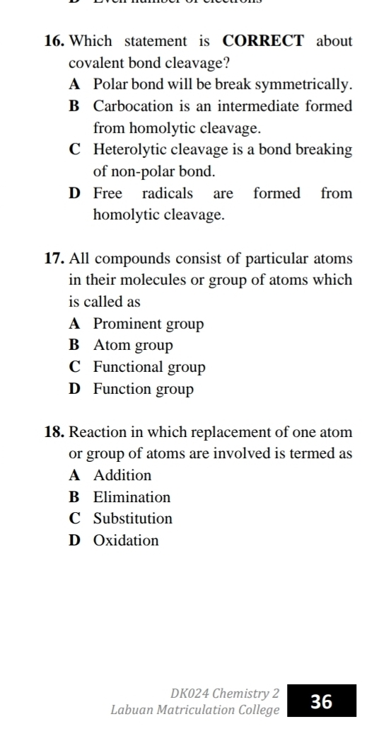 Which statement is CORRECT about
covalent bond cleavage?
A Polar bond will be break symmetrically.
B Carbocation is an intermediate formed
from homolytic cleavage.
C Heterolytic cleavage is a bond breaking
of non-polar bond.
D Free radicals are formed from
homolytic cleavage.
17. All compounds consist of particular atoms
in their molecules or group of atoms which
is called as
A Prominent group
B Atom group
C Functional group
D Function group
18. Reaction in which replacement of one atom
or group of atoms are involved is termed as
A Addition
B Elimination
C Substitution
D Oxidation
DK024 Chemistry 2
Labuan Matriculation College 36