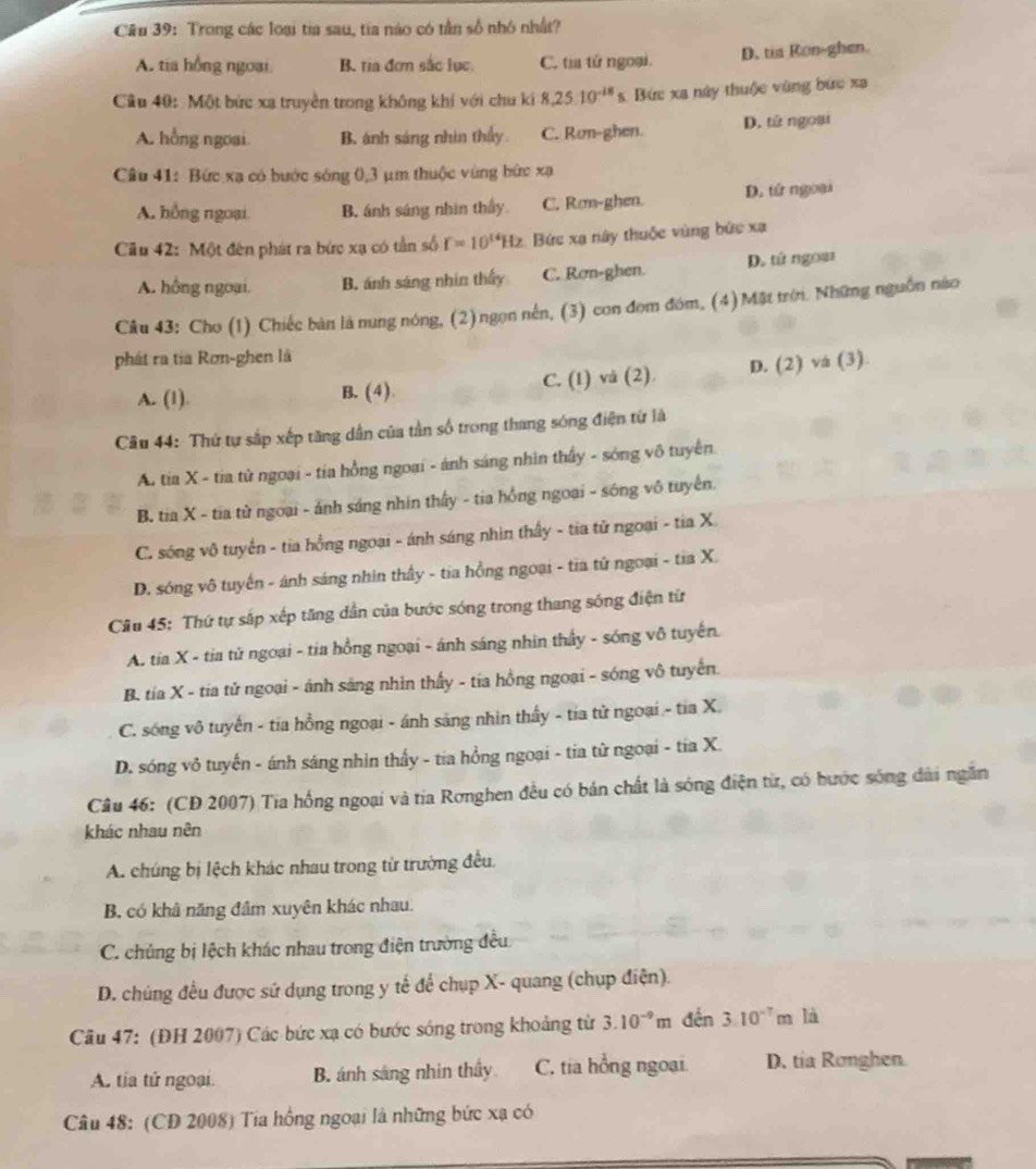 Cầu 39: Trong các loại tia sau, tia nào có tần số nhỏ nhất?
A. tia hồng ngoại. B. tia đơn sắc lục C. tia tứ ngoại. D. tia Ron-ghen.
Cầu 40: Một bức xa truyền trong không khí với chu ki 8.2510^(-18)s Bức xa này thuộc vùng bức xa
A. hồng ngoai. B. ánh sáng nhìn thấy C. Ran-ghen. D. tử ngoại
Câu 41: Bức xa có bước sóng 0,3 μm thuộc vùng bức xạ
A. hồng ngoại B. ánh sáng nhìn thấy. C. Rơn-ghen. D. tử ngoại
Câu 42: Một đên phát ra bức xạ có tần số f=10^(14)Hz Bức xạ này thuộc vùng bức xạ
A. hồng ngoại. B. ánh sáng nhin thấy C. Rơn-ghen. D. tử ngoạs
Câu 43: Cho (1) Chiếc bàn là nung nóng, (2)ngọn nên, (3) con đom đóm, (4)Mặt trờ. Những nguồn nào
phát ra tia Rơn-ghen là
A. (1). B. (4) C. (1) và (2). D. (2) vá (3)
Câu 44: Thứ tự sắp xếp tăng dân của tần số trong thang sóng điện từ là
A. tia X - tia tử ngoại - tia hồng ngoại - ánh sáng nhìn thấy - sóng vô tuyển.
B. tia X - tia từ ngoại - ánh sáng nhin thấy - tia hồng ngoại - sóng vô tuyên.
C. sóng vô tuyển - tia hồng ngoại - ánh sáng nhìn thấy - tia tử ngoại - tia X.
D. sóng vô tuyến - ánh sáng nhin thấy - tia hồng ngoại - tia tử ngoại - tia X.
Câu 45: Thứ tự sắp xếp tăng dẫn của bước sóng trong thang sóng điện từ
A. tia X - tia tử ngoại - tia hồng ngoại - ánh sáng nhin thấy - sóng vô tuyến.
B. tía X - tia tử ngoại - ánh sáng nhìn thấy - tia hồng ngoại - sóng vô tuyến.
C. sóng vô tuyến - tia hồng ngoại - ánh sảng nhin thấy - tia tử ngoại - tia X.
D. sóng vô tuyến - ánh sáng nhìn thấy - tia hồng ngoại - tia từ ngoại - tía X.
Câu 46: (CD 2007) Tia hồng ngoại và tia Rơnghen đều có bán chất là sóng điện từ, có hước sóng dài ngắn
khác nhau nên
A. chúng bị lệch khác nhau trong từ trường đều.
B. có khâ năng đâm xuyên khác nhau.
C. chủng bị lệch khác nhau trong điện trường đều
D. chúng đều được sứ dụng trong y tế để chụp X- quang (chụp điện).
Cầu 47: (ĐH 2007) Các bức xạ có bước sóng trong khoảng từ 3.10^(-9) n n đến 310^(-7) m là
A. tía tử ngoại. B. ánh sáng nhìn thầy C. tia hồng ngoại. D. tia Ronghen.
Câu 48: (CD 2008) Tia hồng ngoại là những bức xạ có
