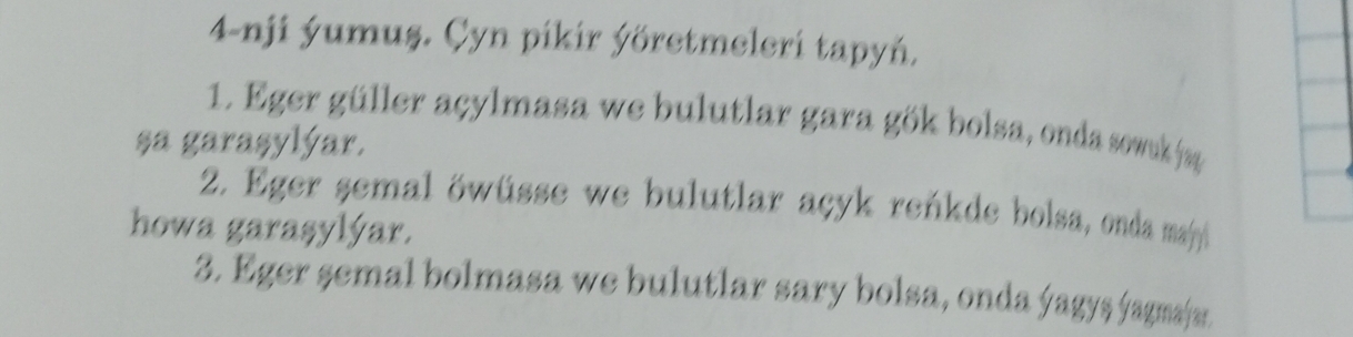 4-nji ýumuş. Çyn pikir ýöretmeleri tapyń. 
1. Eger güller açylmasa we bulutlar gara gök bolsa, onda sowu jag 
sa garaşylýar. 
2. Eger semal öwüsse we bulutlar açyk reńkde bolsa, onda majy 
howa garaşylýar. 
3. Eger semal bolmasa we bulutlar sary bolsa, onda ýagyş ýagmajar.