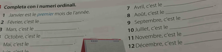 Completa con i numeri ordinali. 
7 Avril, c’est le_ 
_ 
. 
8 Août, c'est le_ 
1 Janvier est le premier mois de l'année. 
2 Février, c'est le _. 
9 Septembre, c’est le 
. 
3 Mars, c'est le _. 
10 Juillet, c’est le_ 
Octobre, c’est le _. 
. 11 Novembre, c’est le_ 
Mai, c’est le _. 
12 Décembre, c'est le