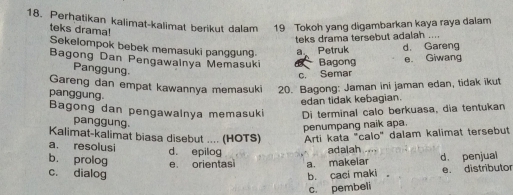 Perhatikan kalimat-kalimat berikut dalam 19 Tokoh yang digambarkan kaya raya dalam
teks drama!
teks drama tersebut adalah ....
Sekelompok bebek memasuki panggung a Petruk d. Gareng
Bagong Dan Pengawalnya Memasuki Bagong
e. Giwang
Panggung
c. Semar
Gareng dan empat kawannya memasuki 20. Bagong: Jaman ini jaman edan, tidak ikut
panggung.
edan tidak kebagian.
Bagong dan pengawalnya memasuki Di terminal calo berkuasa, dia tentukan
panggung.
penumpang naik apa.
Kalimat-kalimat biasa disebut .... (HOTS) Arti kata "calo" dalam kalimat tersebut
a. resolusi d. epilog
adaiah
b. prolog
c. dialog e orientasi a. makelar d. penjual
b. caci maki e. distributor
c. pembeli