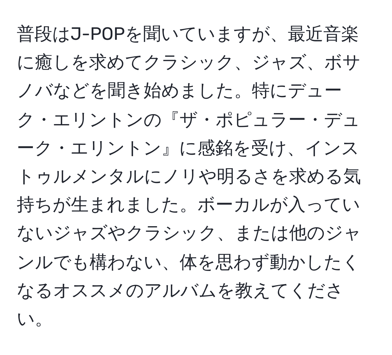 普段はJ-POPを聞いていますが、最近音楽に癒しを求めてクラシック、ジャズ、ボサノバなどを聞き始めました。特にデューク・エリントンの『ザ・ポピュラー・デューク・エリントン』に感銘を受け、インストゥルメンタルにノリや明るさを求める気持ちが生まれました。ボーカルが入っていないジャズやクラシック、または他のジャンルでも構わない、体を思わず動かしたくなるオススメのアルバムを教えてください。