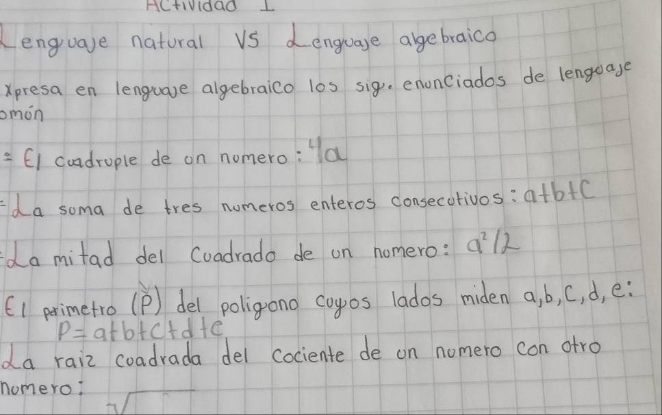 HCtIVIdao L 
Lenguare natural vS denguage agebraico 
Xpresa en lenguave algebraico los sigue enonciados de lengoage 
omon 
frac 6 E1 cundrople de on nomero: a 
Ida soma de tres nomeros enteros consecotivos: a+b+c
da mitad del Coadrado de on nomero: a^2/2
(1 primetro (p) del poligono coyos lados miden a, b, C, d, e:
P=a+b+c+ dfe
da raiz coadrada del cociente de on nomero con atro 
nomero?