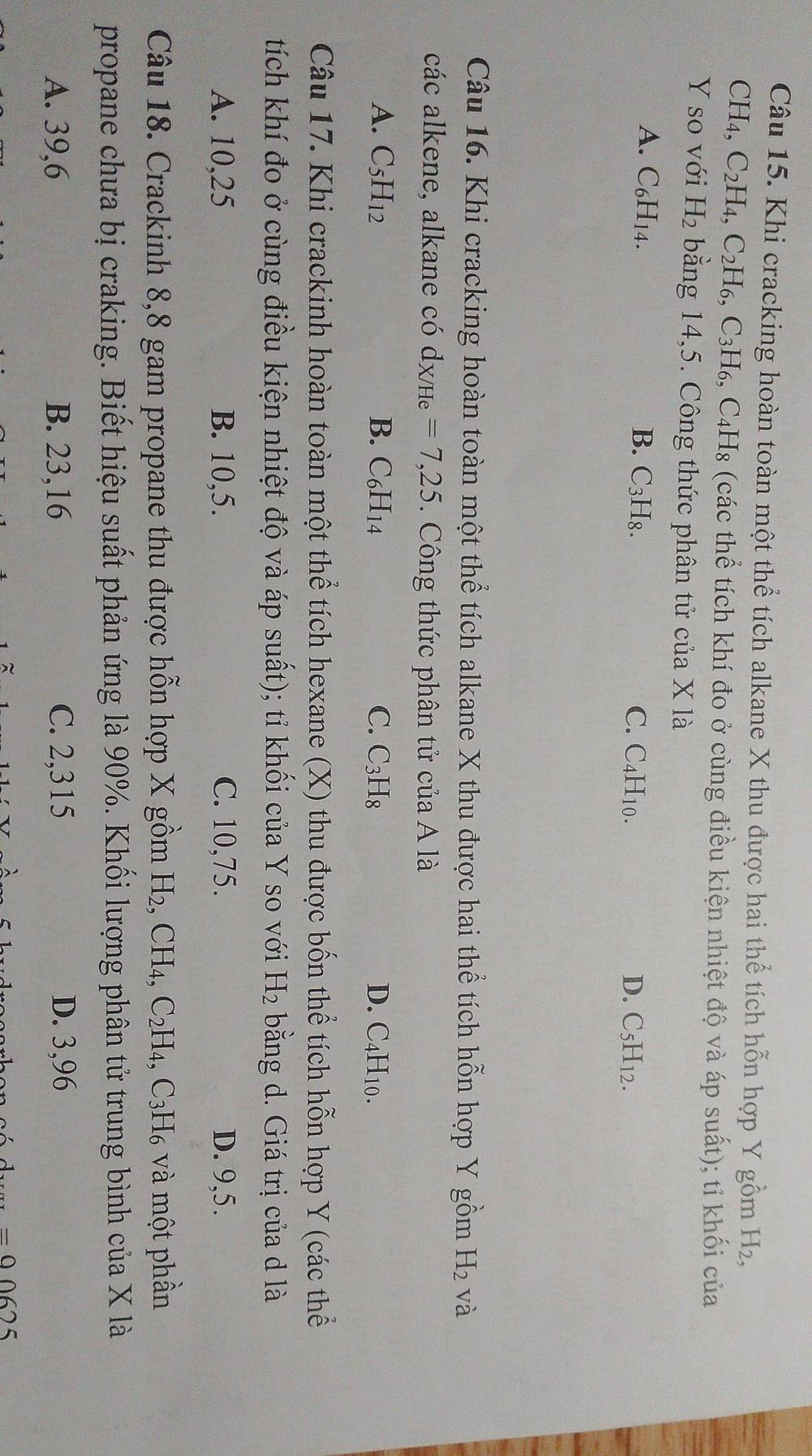 Khi cracking hoàn toàn một thể tích alkane X thu được hai thể tích hỗn hợp Y gồm H_2,
CH_4,C_2H_4,C_2H_6,C_3H_6, C_4H_8 (các thể tích khí đo ở cùng điều kiện nhiệt độ và áp suất); tỉ khối của
Y so với H_2 bằng 14,5. Công thức phân tử của X là
A. C_6H_14. B. C_3H_8. C. C4H10. D. C_5H_12.
Câu 16. Khi cracking hoàn toàn một thể tích alkane X thu được hai thể tích hỗn hợp Y gồm H_2 và
các alkene, alkane có d_X/He=7,25. Công thức phân tử của A là
A. C_5H_12 B. C_6H_14 C. C_3H_8 D. C4H10.
Câu 17. Khi crackinh hoàn toàn một thể tích hexane (X) thu được bốn thể tích hỗn hợp Y (các thể
tích khí đo ở cùng điều kiện nhiệt độ và áp suất); tỉ khối của Y so với H_2 bằng d. Giá trị của d là
A. 10,25 B. 10,5. C. 10,75. D. 9,5.
Câu 18. Crackinh 8,8 gam propane thu được hỗn hợp X gồm H_2,CH_4,C_2H_4 , C3H₆ và một phần
propane chưa bị craking. Biết hiệu suất phản ứng là 90%. Khối lượng phân tử trung bình của X là
A. 39,6 B. 23,16 C. 2,315 D. 3,96
=00625