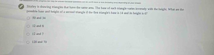 nt of the progness bar may be uneven because questions con be worth more or less fincluding zero) depending on your onswer.
Shirley is drawing triangles that have the same area. The base of each triangle varies inversely with the height. What are the
possible base and height of a second triangle if the first triangle's base is 14 and its height is 6?
50 and 34
12 and 8
12 and 7
120 and 70