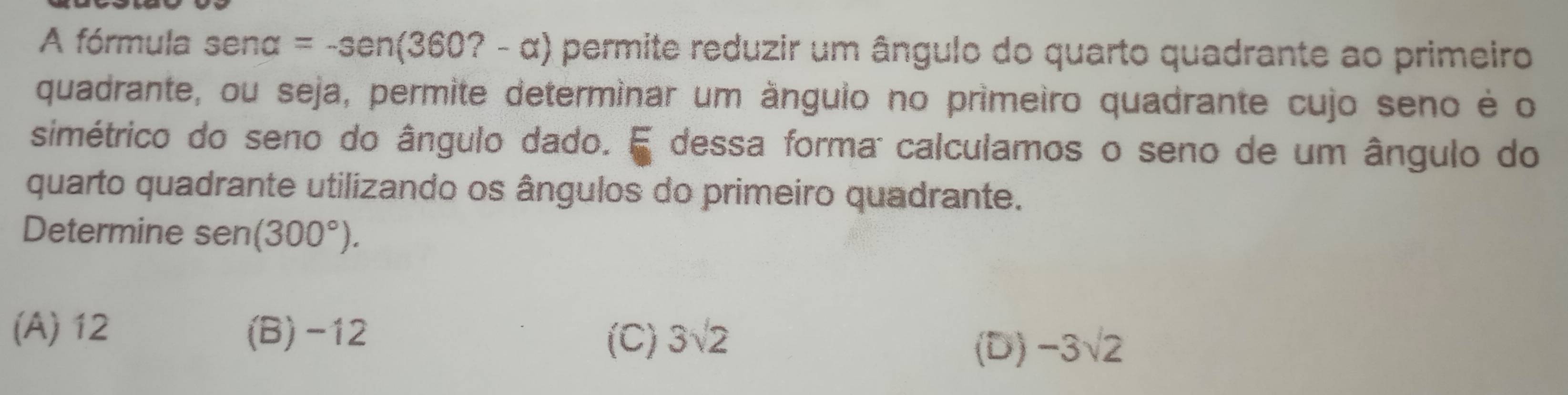 A fórmula sena =-sen(360?-alpha ) permite reduzir um ângulo do quarto quadrante ao primeiro
quadrante, ou seja, permite determinar um ânguio no primeiro quadrante cujo seno é o
simétrico do seno do ângulo dado. E dessa forma: calculamos o seno de um ângulo do
quarto quadrante utilizando os ângulos do primeiro quadrante.
Determine sen (300°).
(A) 12 (B) -12 3sqrt(2) -3sqrt(2)
(C)
(D)