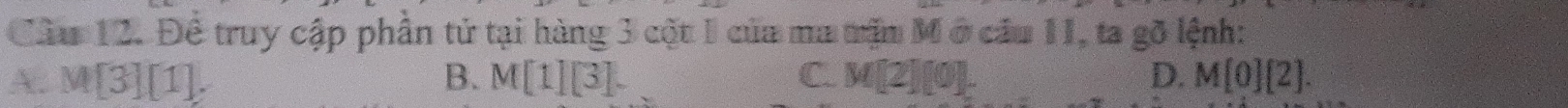 Cầu 12. Đề truy cập phần tử tại hàng 3 cột 1 của ma mặn Mở cầu 11, ta gỡ lệnh:
A M[3][1].
B. M[1][3]. C. M[2][0]. D. M[0][2].