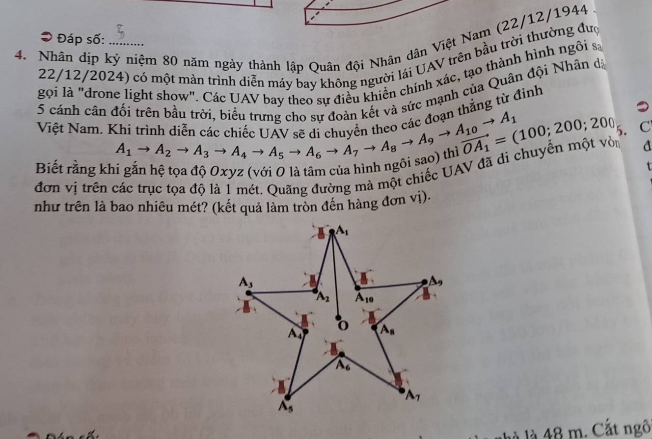 Đáp số:
4. Nhân dịp kỷ niệm 80 năm ngày thành lập Quân đội Nhân dân Việt Nam (22/12/1944
22/12/2024) có một màn trình diễn máy bay không người lái UAV trên bầu trời thường đượ
gọi là "drone light show". Các UAV bay theo sự điều khiển chính xác, tạo thành hình ngôi sa
5 cánh cân đối trên bầu trời, biểu trưng cho sự đoàn kết và sức mạnh của Quân đội Nhân dã
thắng từ đỉnh
vector OA_1=(100;200;200 5. C
Việt Nam. Khi trình diễn cá beginarrayr A_1to A_2to A_3to A_4to A_5to A_6to A_7to A_7to A_7to A_8to A_9to A_9to A_10to A_10to A_1 go Oxyz (với 0 là tâm của hình ngôi sao) thị
Biết rằng kh
đơn vị trên các trục tọa độ là 1 mét. Quãng đường mà một chiếc UAV đã di chuyển một vòn a
như trên là bao nhiêu mét? (kết quả làm tròn đến hàng đơn vị).
là là 48 m. Cắt ngô