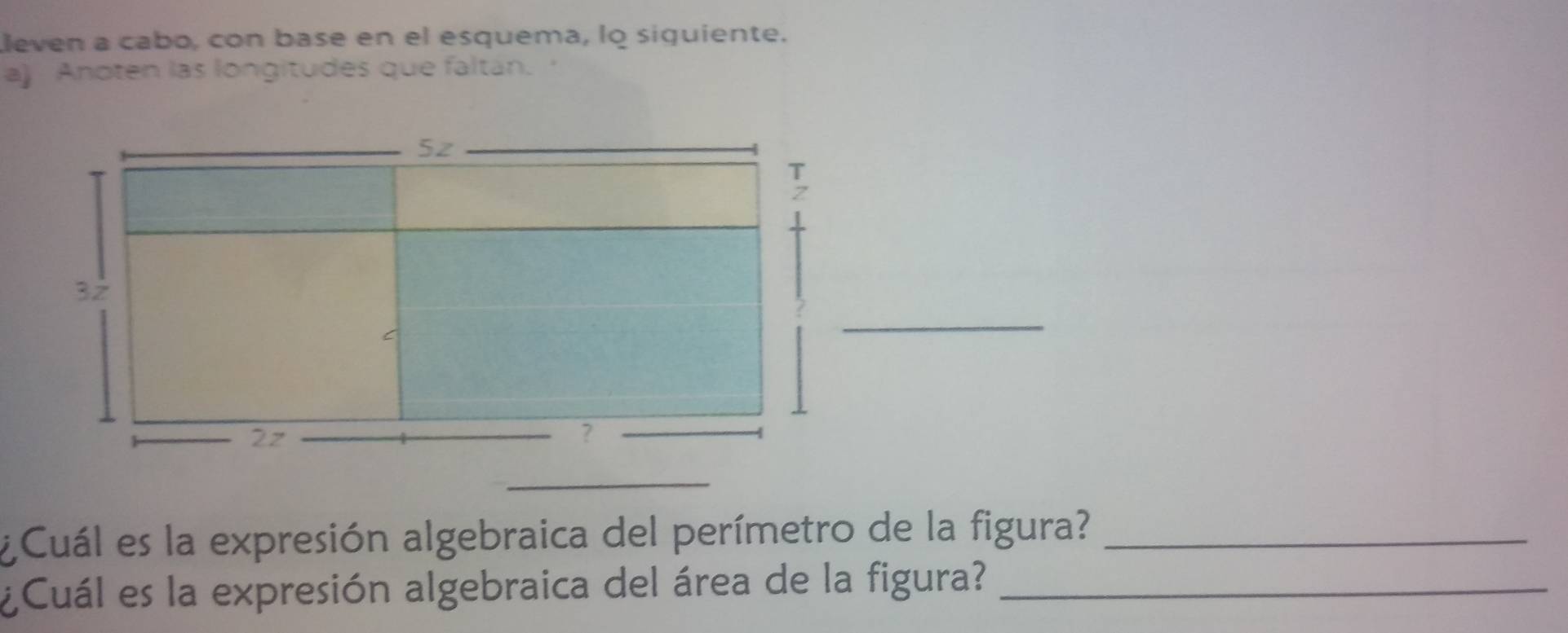 leven a cabo, con base en el esquema, lo siquiente. 
a) Anoten las longitudes que faltán. ' 
¿ Cuál es la expresión algebraica del perímetro de la figura?_ 
¿Cuál es la expresión algebraica del área de la figura?_