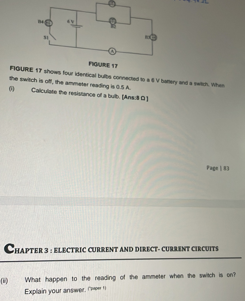 a 
FIGUR four identical bulbs connected to a 6 V battery and a switch. When 
the switch is off, the ammeter reading is 0.5 A. 
(i) Calculate the resistance of a bulb. [Ans:8Ω] 
Page | 83 
Chapter 3 : eLEcTRIC cURRENT AND DIREct- cURRENT cIRcUIts 
(ii) What happen to the reading of the ammeter when the switch is on? 
Explain your answer, ("paper 1)