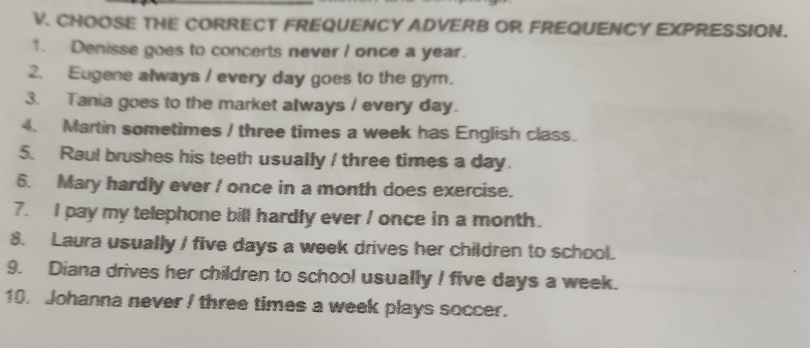 CHOOSE THE CORRECT FREQUENCY ADVERB OR FREQUENCY EXPRESSION. 
1. Denisse goes to concerts never I once a year. 
2. Eugene always / every day goes to the gym. 
3. Tania goes to the market always / every day. 
4. Martin sometimes / three times a week has English class. 
5. Raul brushes his teeth usually / three times a day. 
6. Mary hardly ever / once in a month does exercise. 
7. I pay my telephone bill hardly ever / once in a month. 
8. Laura usually / five days a week drives her children to school. 
9. Diana drives her children to school usually I five days a week. 
10. Johanna never / three times a week plays soccer.