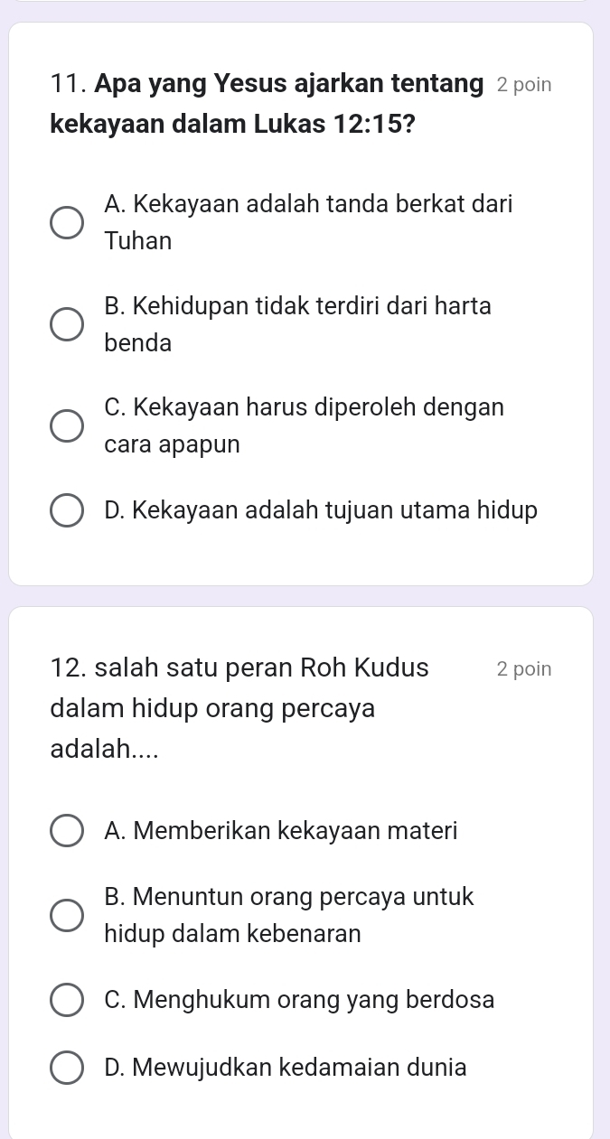 Apa yang Yesus ajarkan tentang 2 poin
kekayaan dalam Lukas 12:15 2
A. Kekayaan adalah tanda berkat dari
Tuhan
B. Kehidupan tidak terdiri dari harta
benda
C. Kekayaan harus diperoleh dengan
cara apapun
D. Kekayaan adalah tujuan utama hidup
12. salah satu peran Roh Kudus 2 poin
dalam hidup orang percaya
adalah....
A. Memberikan kekayaan materi
B. Menuntun orang percaya untuk
hidup dalam kebenaran
C. Menghukum orang yang berdosa
D. Mewujudkan kedamaian dunia