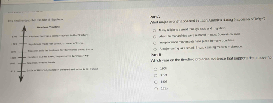 This timeline describes the rule of Napoleon. Part A
Napoleon Timeline What major event happened in Latin America during Napoleon's Reign?
1795 Napoleon becomes a millitary advisor to the Directory Many religions spread through trade and migration
Absolute monarchies were restored in most Spanish colonies
1799 Napoleon is made first consul, or leader of France. Independence movements took place in many countries.
1803 Napoleon sells the Louisiana Territory to the United States A major earthquake struck Brazil, causing millions in damage
1808 Napoleon invades Spain, beginning the Peninsular War Part B
1812 Napoleon invades Russia Which year on the timeline provides evidence that supports the answer to
1815
Battle of Waterloo, Napoleon defeated and exiled to St. Helena 1808
1799
1803
1815