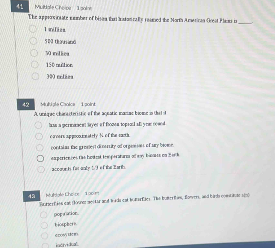 The approximate number of bison that historically roamed the North American Great Plains is_
1 million
500 thousand
30 million
150 million
300 million
42 Multiple Choice 1 point
A unique characteristic of the aquatic marine biome is that it
has a permanent layer of frozen topsoil all year round.
covers approximately ¾ of the earth.
contains the greatest diversity of organisms of any biome.
experiences the hottest temperatures of any biomes on Earth.
accounts for only 1/3 of the Earth.
43 Multiple Choice 1 point
Butterflies eat flower nectar and birds eat butterflies. The butterflies, flowers, and birds constitute a(n
population.
biosphere.
ecosystem.
individual.