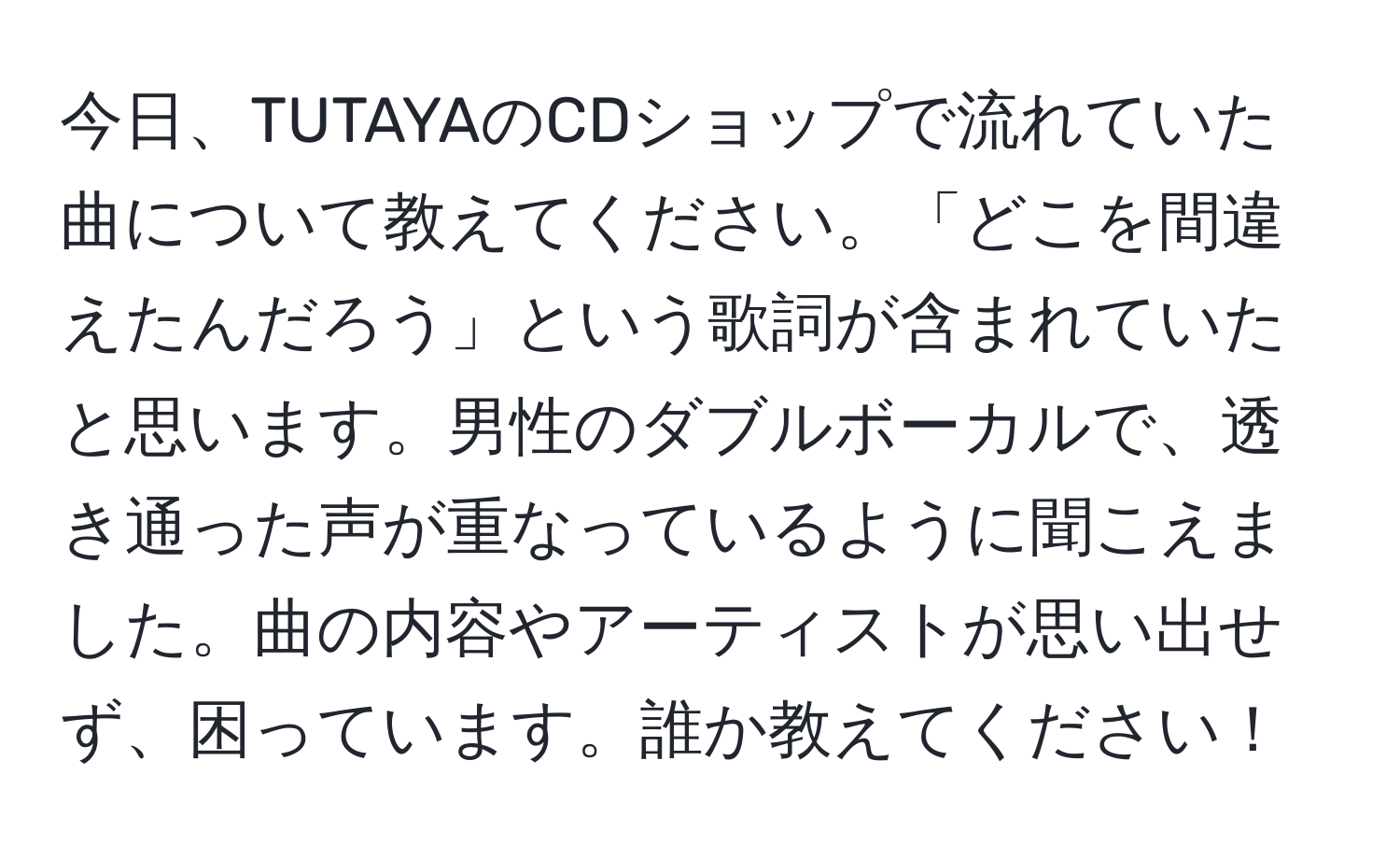 今日、TUTAYAのCDショップで流れていた曲について教えてください。「どこを間違えたんだろう」という歌詞が含まれていたと思います。男性のダブルボーカルで、透き通った声が重なっているように聞こえました。曲の内容やアーティストが思い出せず、困っています。誰か教えてください！