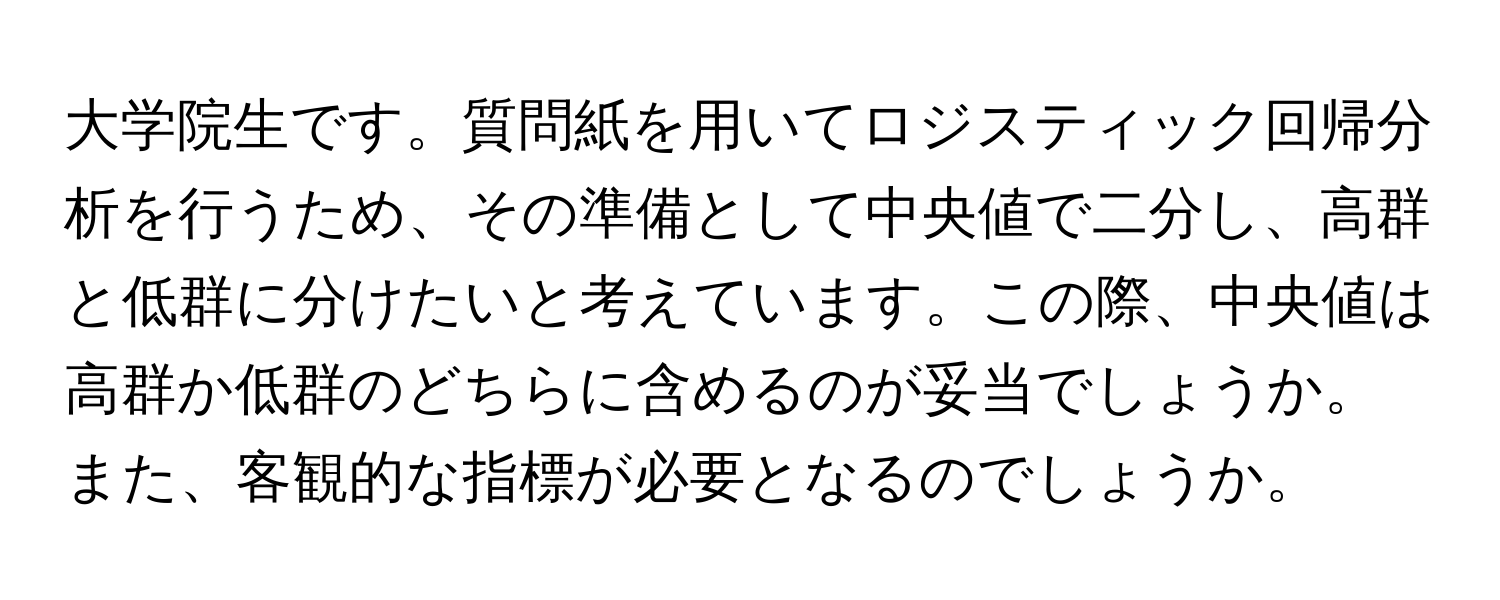 大学院生です。質問紙を用いてロジスティック回帰分析を行うため、その準備として中央値で二分し、高群と低群に分けたいと考えています。この際、中央値は高群か低群のどちらに含めるのが妥当でしょうか。また、客観的な指標が必要となるのでしょうか。