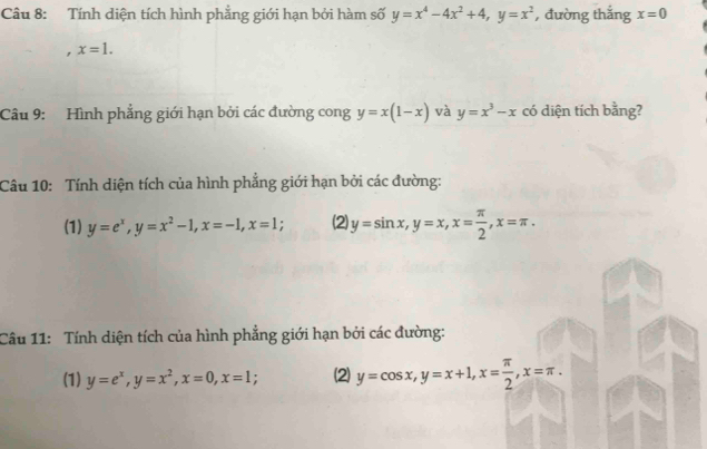 Tính diện tích hình phẳng giới hạn bởi hàm số y=x^4-4x^2+4, y=x^2 , đường thắng x=0
, x=1. 
Câu 9: Hình phẳng giới hạn bởi các đường cong y=x(1-x) và y=x^3-x có diện tích bằng? 
Câu 10: Tính diện tích của hình phẳng giới hạn bởi các đường: 
(1) y=e^x, y=x^2-1, x=-1, x=1; ' (2) y=sin x, y=x, x= π /2 , x=π. 
Câu 11: Tính diện tích của hình phẳng giới hạn bởi các đường: 
(1) y=e^x, y=x^2, x=0, x=1; (2) y=cos x, y=x+1, x= π /2 , x=π.