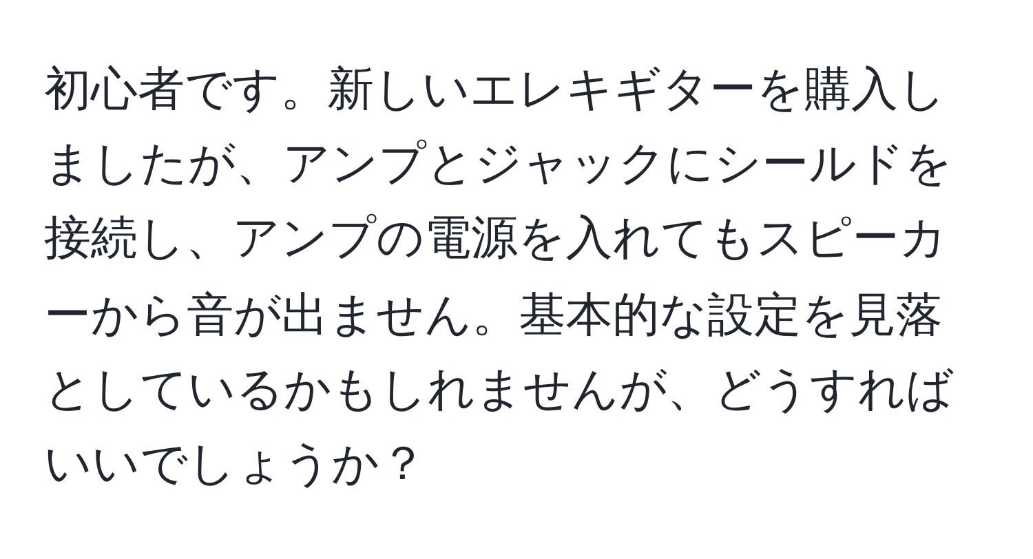 初心者です。新しいエレキギターを購入しましたが、アンプとジャックにシールドを接続し、アンプの電源を入れてもスピーカーから音が出ません。基本的な設定を見落としているかもしれませんが、どうすればいいでしょうか？