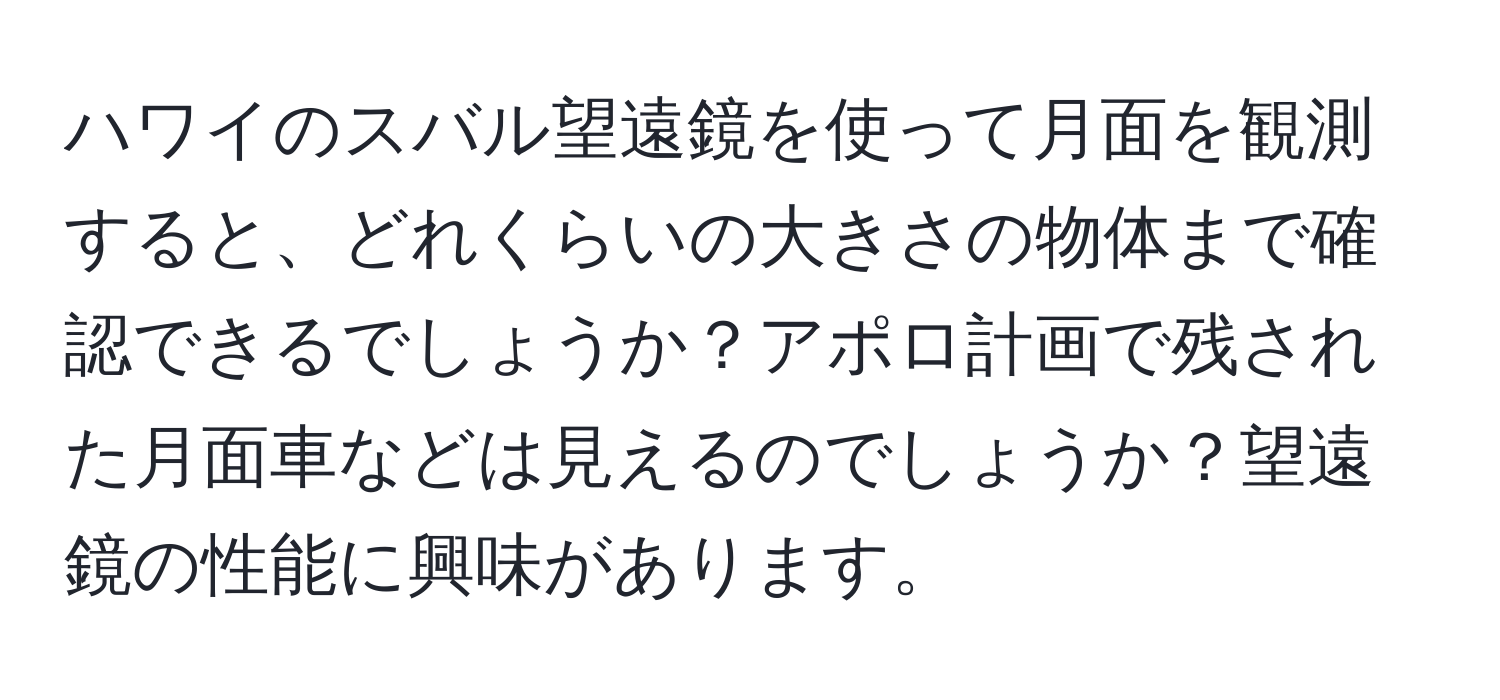 ハワイのスバル望遠鏡を使って月面を観測すると、どれくらいの大きさの物体まで確認できるでしょうか？アポロ計画で残された月面車などは見えるのでしょうか？望遠鏡の性能に興味があります。