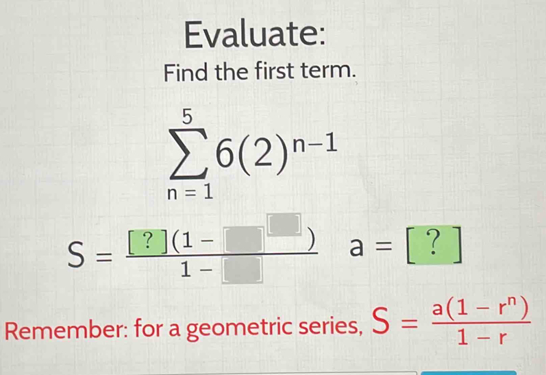 Evaluate: 
Find the first term.
sumlimits _(n=1)^56(2)^n-1
S= ([?](1-□ ))/1-□   a=[?]
Remember: for a geometric series, S= (a(1-r^n))/1-r 