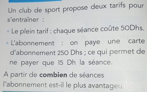 Un club de sport propose deux tarifs pour 
s'entraîner : 
Le plein tarif : chaque séance coûte 50Dhs. 
L'abonnement : on paye une carte 
d’abonnement 250 Dhs; ce qui permet de 
ne payer que 15 Dh la séance. 
A partir de combien de séances 
l'abonnement est-il le plus avantageux