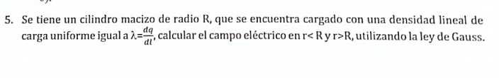 Se tiene un cilindro macizo de radio R, que se encuentra cargado con una densidad lineal de 
carga uniforme igual a lambda = dq/dl  , calcular el campo eléctrico en r v r>R , utilizando la ley de Gauss.