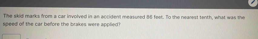 The skid marks from a car involved in an accident measured 86 feet. To the nearest tenth, what was the 
speed of the car before the brakes were applied?