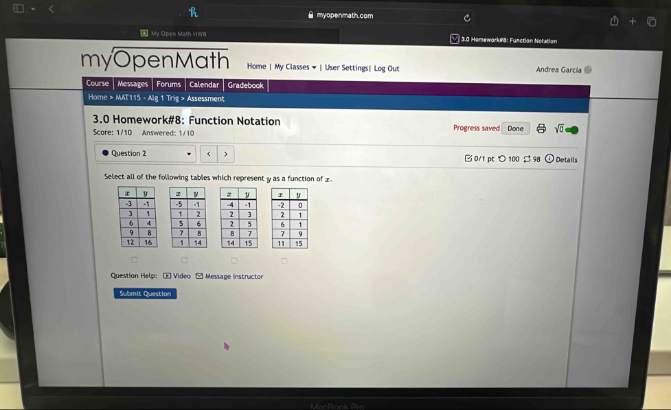 ● myopenmath.com 
4 My Open Math HW8 3.0 Homework#8: Function Notation 
myOpenMath Home | My Classes ▼ | User Settings| Log Out Andrea Garcia 
Course Messages Forums Calendar Gradebook 
Home > MAT115 - Alg 1 Trig > Assessment 
3.0 Homework#8: Function Notation 
Score: 1/10 Answered: 1/10 Progress saved Done sqrt(0) 
Question 2 < > □ 0/1 pt つ 100 $ 98 odot Details 
Select all of the following tables which represent y as a function of £. 






Question Help: - Video - Message instructor 
Submit Question 
MacBook Pro