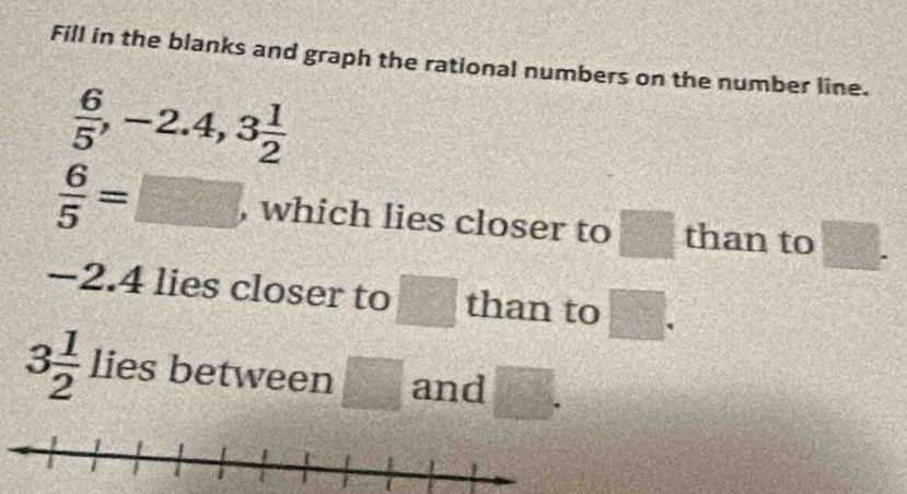 Fill in the blanks and graph the rational numbers on the number line.
 6/5 , -2.4, 3 1/2 
 6/5 =□ , which lies closer to □ than to □.
-2. 4 lies closer to □ than to □.
3 1/2  lies between □ and □°