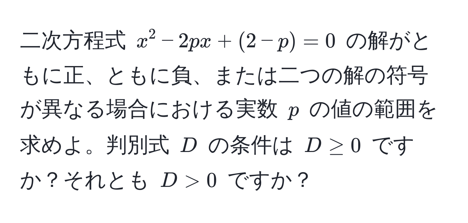 二次方程式 $x^2 - 2px + (2 - p) = 0$ の解がともに正、ともに負、または二つの解の符号が異なる場合における実数 $p$ の値の範囲を求めよ。判別式 $D$ の条件は $D ≥ 0$ ですか？それとも $D > 0$ ですか？