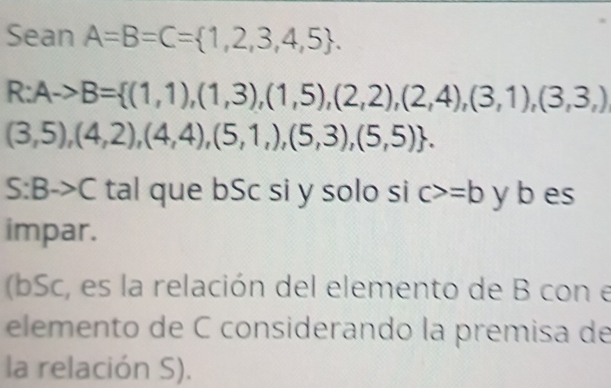 Sean A=B=C= 1,2,3,4,5.
R:Ato B= (1,1),(1,3),(1,5),(2,2),(2,4),(3,1),(3,3,)
(3,5),(4,2),(4,4),(5,1,),(5,3),(5,5).
S:Bto C tal que bSc si y solo si c>=b y b es 
impar. 
(bSc, es la relación del elemento de B con e 
elemento de C considerando la premisa de 
la relación S).