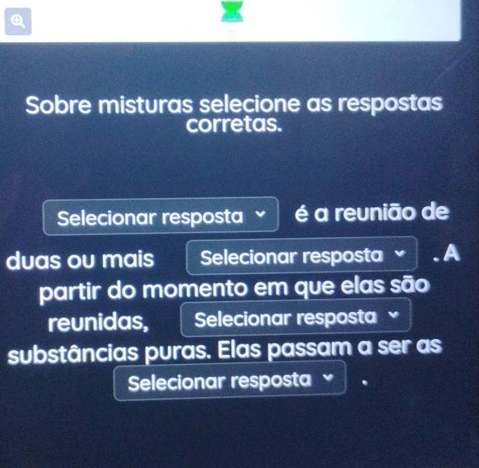 Sobre misturas selecione as respostas 
corretas. 
Selecionar resposta é a reunião de 
duas ou mais Selecionar resposta . A 
partir do momento em que elas são 
reunidas, Selecionar resposta 
substâncias puras. Elas passam a ser as 
Selecionar resposta