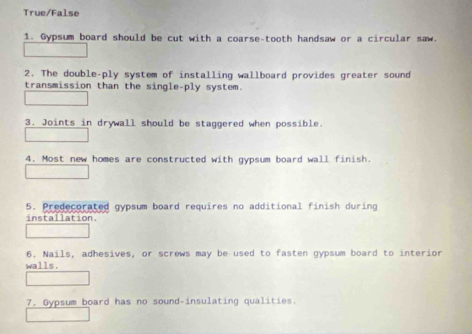 True/False 
1. Gypsum board should be cut with a coarse-tooth handsaw or a circular saw. 
2. The double-ply system of installing wallboard provides greater sound 
transmission than the single-ply system. 
3. Joints in drywall should be staggered when possible. 
4. Most new homes are constructed with gypsum board wall finish. 
5. Predecorated gypsum board requires no additional finish during 
installation. 
6. Nails, adhesives, or screws may be used to fasten gypsum board to interior 
walls. 
7. Gypsum board has no sound-insulating qualities.