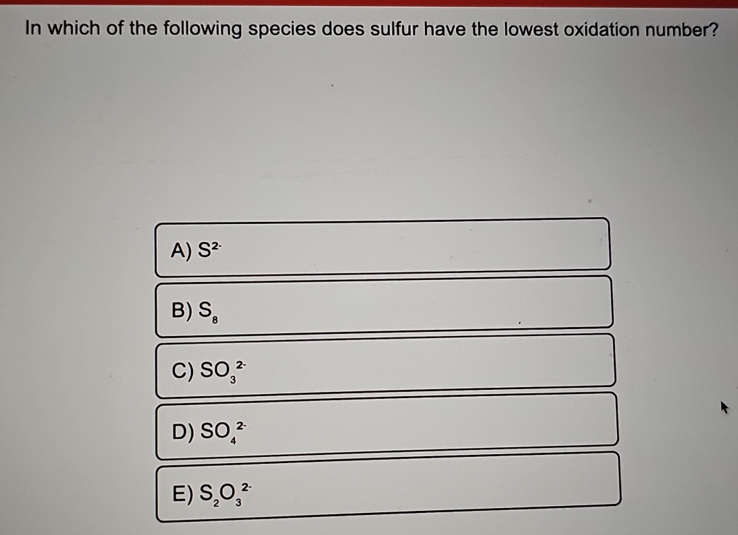 In which of the following species does sulfur have the lowest oxidation number?
A) S^(2-)
B) S_8
C) SO_3^((2-)
D) SO_4^(2-)
E) S_2)O_3^(2-)