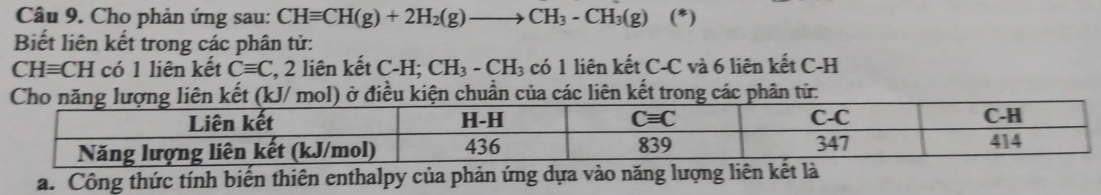 Cho phản ứng sau: CHequiv CH(g)+2H_2(g)to CH_3-CH_3(g) (^*
Biết liên kết trong các phân tử:
CHequiv CH có 1 liên kết Cequiv C , 2 liên kết C-H; CH_3-CH_3 có 1 liên kết C-C và 6 liên kết C-H
Cho năng lượng liên kết (kJ/ mol) ở điều kiện chuẩn của các liên kết trong các phân tử:
a. Công thức tính biến thiên enthalpy của phản ứng dựa vào năng lượng liên kế