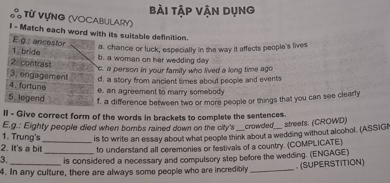 bài tập Vận Dụng
Từ VựNG (VOCABULARY)
I - Match each word with its suitable definition.
E.g.: ancestor
a. chance or luck, especially in the way it affects people's lives
1. bride
b. a woman on her wedding day
2. contrast
c. a person in your family who lived a long time ago
3. engagement d. a story from ancient times about people and events
4. fortune
e. an agreement to marry somebody
5. legend
f. a difference between two or more people or things that you can see clearly
II - Give correct form of the words in brackets to complete the sentences.
E.g.: Eighty people died when bombs rained down on the city's crowded streets. (CROWD)
1. Trung's is to write an essay about what people think about a wedding without alcohol. (ASSIGN
2. It's a bit_ to understand all ceremonies or festivals of a country. (COMPLICATE)
3. __is considered a necessary and compulsory step before the wedding. (ENGAGE)
. (SUPERSTITION)
4. In any culture, there are always some people who are incredibly_