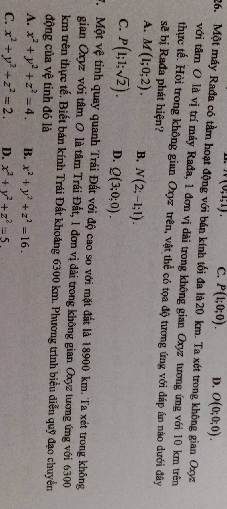 1v(0;1;1).
C. P(1;0;0).
D. O(0;0;0). 
26. Một máy Rađa có tầm hoạt động với bán kính tối đa là 20 km. Ta xét trong không gian Oxyz
với tâm O là vị trí máy Rađa, 1 đơn vị dài trong không gian Oxyz tương ứng với 10 km trên
thực tế. Hỏi trong không gian Oxyz trên, vật thể có tọa độ tương ứng với đáp án nào dưới đây
sẽ bị Rađa phát hiện?
A. M(1;0;2).
B. N(2;-1;1).
C. P(1;1;sqrt(2)). Q(3;0;0). 
D.
V. Một vệ tinh quay quanh Trái Đất với độ cao so với mặt đất là 18900 km. Ta xét trong không
gian Oxyz với tâm O là tâm Trái Đất, 1 đơn vị dài trong không gian Oxyz tương ứng với 6300
km trên thực tế. Biết bán kính Trái Đất khoảng 6300 km. Phương trình biểu diễn quỹ đạo chuyển
động của vệ tinh đó là
A. x^2+y^2+z^2=4. B. x^2+y^2+z^2=16.
C. x^2+y^2+z^2=2. D. x^2+y^2+z^2=5.