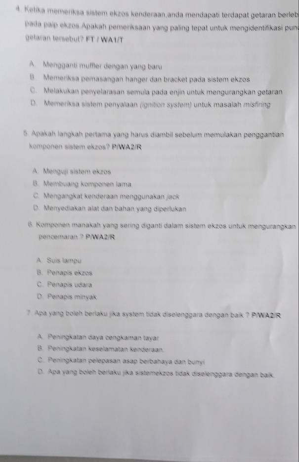 Kelika memeriksa sistem ekzos kenderaan,anda mendapati terdapat getaran berleb
pada paip ekzos Apakah pemeriksaan yang paling tepat untuk mengidentifikasi pune
getaran tersebut? FT / WA1/T
A. Mengganti muffler dengan yang baru
B Memeriksa pemasangan hanger dan bracket pada sistem ekzos
C. Melakukan penyelarasan semula pada enjin untuk mengurangkan getaran
D. Memeriksa sistem penyalaan (ignition system) untuk masalah misfiring
5. Apakah langkah pertama yang harus diambil sebelum memulakan penggantian
komponen sistem ekzos? P/WA2/R
A. Menguji sistem ekzos
B. Membuang komponen lama
C. Mengangkat kenderaan menggunakan jack
D. Menyediakan alat dan bahan yang diperlukan
6. Komponen manakah yang sering diganti dalam sistem ekzos untuk mengurangkan
pencemaran ? P/WA2/R
A Suis lampu
B. Penapis ekzos
C. Pénapis udara
D. Penapis minyak
7. Apa yang boleh berlaku jika system tidak diselenggara dengan baik ? P/WA2/R
A. Peningkatan daya cengkaman tayar
B. Peningkatan keselamatan kendəraan.
C. Peningkatan pelepasan asap berbahaya dan bunyí
D. Apa yang boleh berlaku jika sistemekzos tidak diselenggara dengan baik.