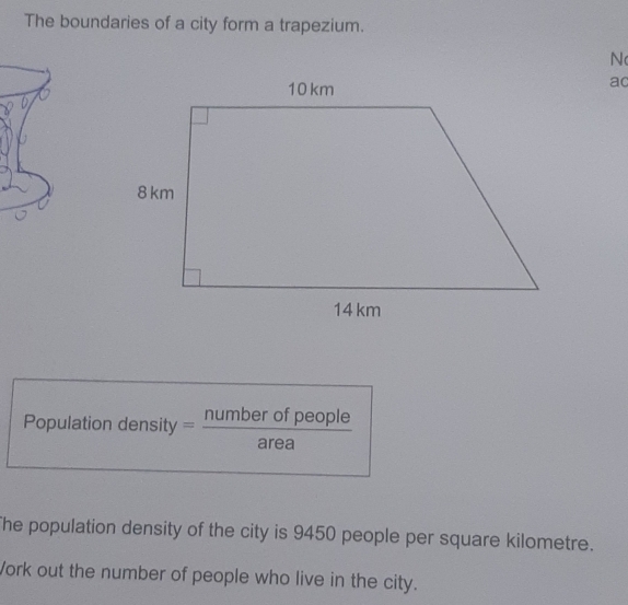 The boundaries of a city form a trapezium. 
N 
ac 
Population density — number of people 
area 
The population density of the city is 9450 people per square kilometre. 
Vork out the number of people who live in the city.