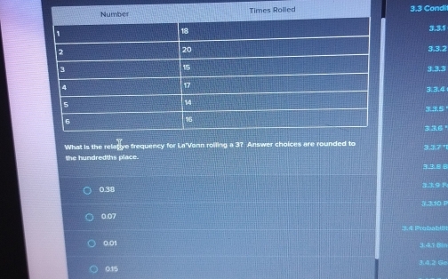 3.3 Condit
3.3.1
3.3.2
3.3.3
3.3.4
3.3.5
33.6°
What is the relafive frequency for La'Vonn roiling a 3? Answer choices are rounded to 3.3.7 '"1
the hundredths place.

0.38 3391
5.3.10 P
0.07
Probabln
0.01
3.4.1 Bin
0.15 3.4.2 Ge