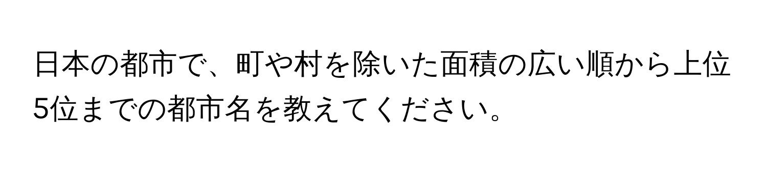 日本の都市で、町や村を除いた面積の広い順から上位5位までの都市名を教えてください。