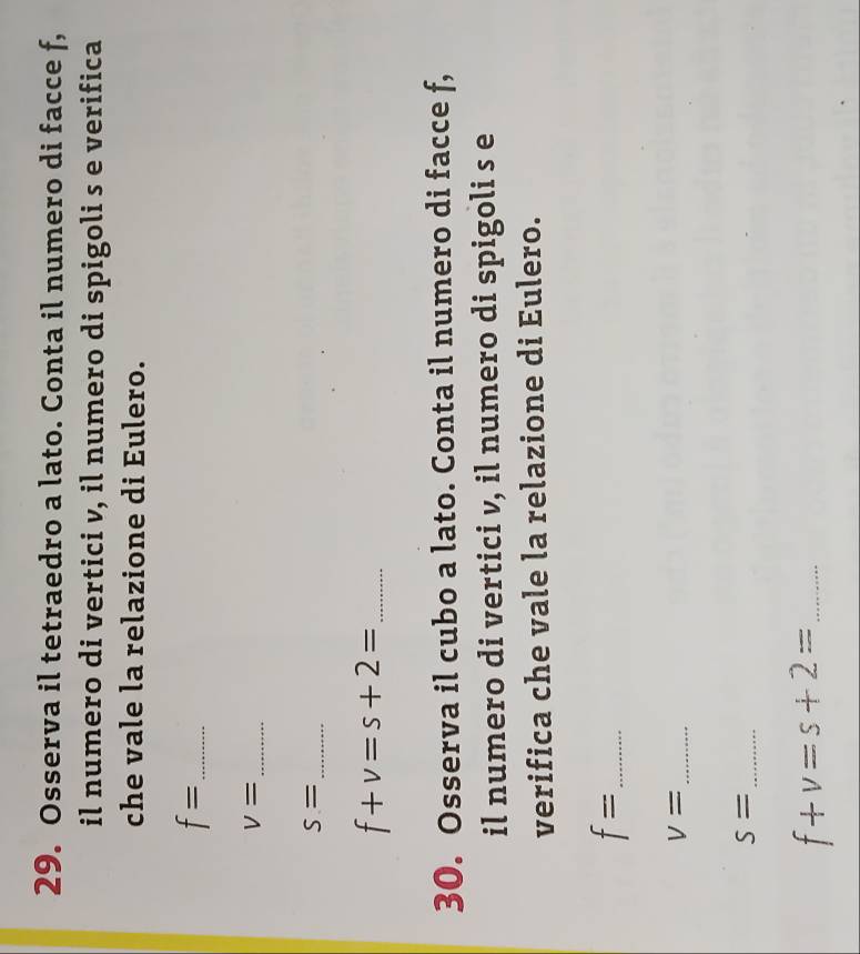 Osserva il tetraedro a lato. Conta il numero di facce f, 
il numero di vertici v, il numero di spigoli s e verifica 
che vale la relazione di Eulero.
f= _
V= _
S= _ 
_ f+v=s+2=
30. Osserva il cubo a lato. Conta il numero di facce f, 
il numero di vertici v, il numero di spigoli s e 
verifica che vale la relazione di Eulero.
f= _
v= _
S= _ 
_ f+v=s+2=