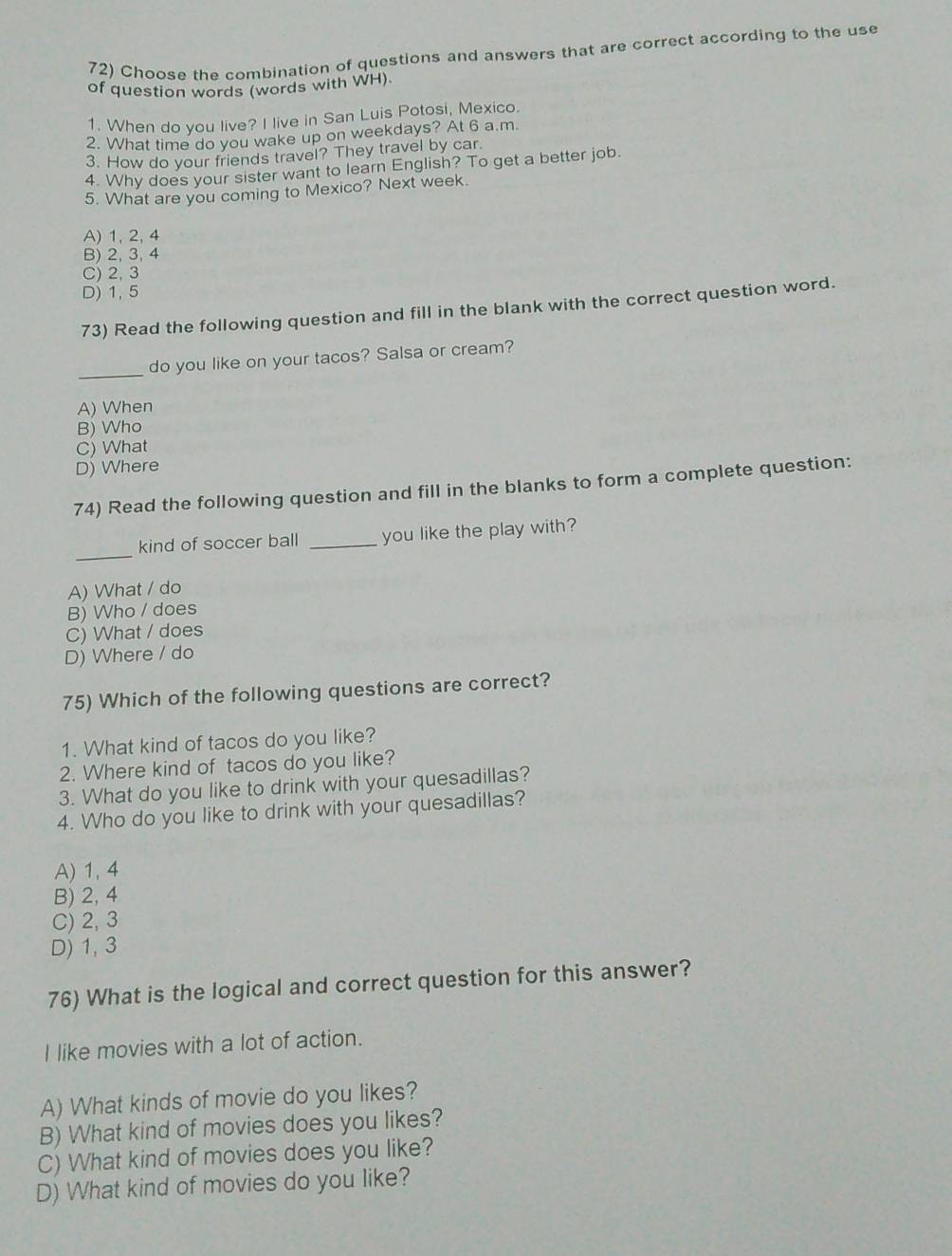 Choose the combination of questions and answers that are correct according to the use
of question words (words with WH).
1. When do you live? I live in San Luis Potosi, Mexico.
2. What time do you wake up on weekdays? At 6 a.m.
3. How do your friends travel? They travel by car.
4. Why does your sister want to learn English? To get a better job.
5. What are you coming to Mexico? Next week.
A) 1, 2, 4
B) 2, 3, 4
C) 2, 3
D) 1, 5
73) Read the following question and fill in the blank with the correct question word.
_
do you like on your tacos? Salsa or cream?
A) When
B) Who
C) What
D) Where
74) Read the following question and fill in the blanks to form a complete question:
_
kind of soccer ball _you like the play with?
A) What / do
B) Who / does
C) What / does
D) Where / do
75) Which of the following questions are correct?
1. What kind of tacos do you like?
2. Where kind of tacos do you like?
3. What do you like to drink with your quesadillas?
4. Who do you like to drink with your quesadillas?
A) 1, 4
B) 2, 4
C) 2, 3
D) 1, 3
76) What is the logical and correct question for this answer?
I like movies with a lot of action.
A) What kinds of movie do you likes?
B) What kind of movies does you likes?
C) What kind of movies does you like?
D) What kind of movies do you like?