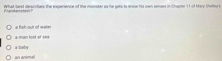 What best describes the experience of the monster as he gets to know his own senses in Chapter 11 of Mary Shelley's
Frankenstein?
a fish out of water
a man lost at sea
a baby
an animal